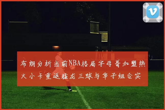 布朗分析当前NBA格局字母哥加盟热火小卡重返猛龙三球与华子组合实力强劲