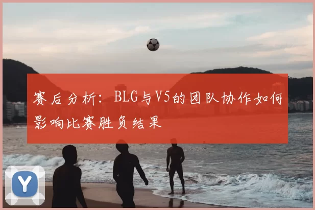 赛后分析：BLG与V5的团队协作如何影响比赛胜负结果