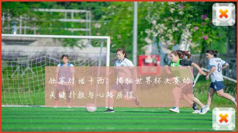 独家对话卡西：揭秘世界杯决赛的关键扑救与心路历程